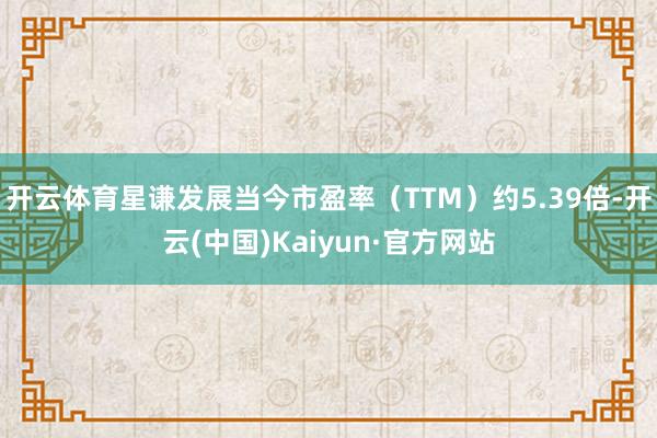 开云体育星谦发展当今市盈率（TTM）约5.39倍-开云(中国)Kaiyun·官方网站