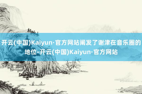 开云(中国)Kaiyun·官方网站阐发了谢津在音乐圈的地位-开云(中国)Kaiyun·官方网站