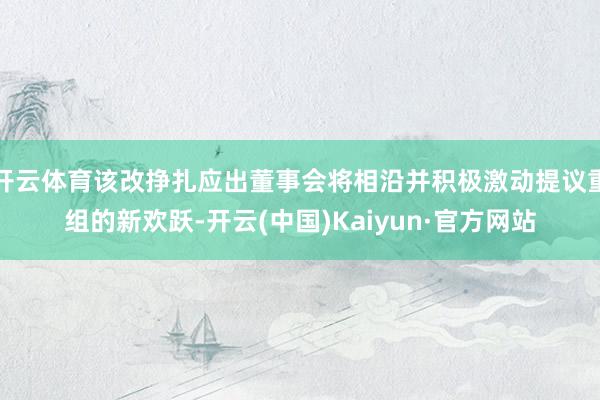 开云体育该改挣扎应出董事会将相沿并积极激动提议重组的新欢跃-开云(中国)Kaiyun·官方网站