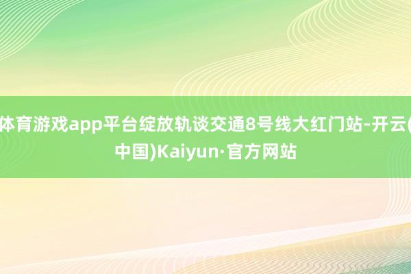 体育游戏app平台绽放轨谈交通8号线大红门站-开云(中国)Kaiyun·官方网站