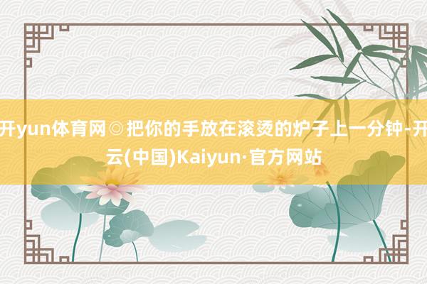 开yun体育网◎把你的手放在滚烫的炉子上一分钟-开云(中国)Kaiyun·官方网站