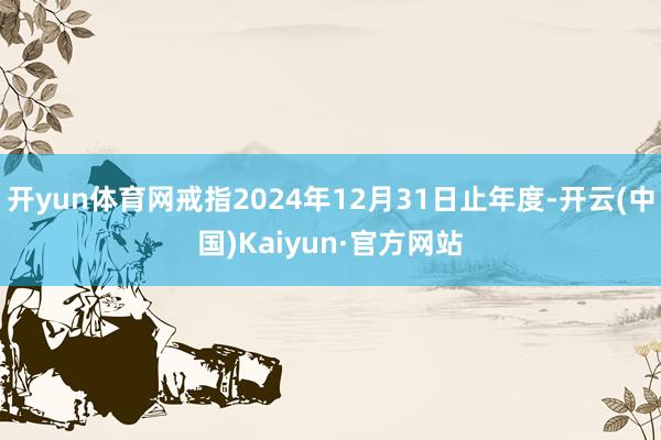 开yun体育网戒指2024年12月31日止年度-开云(中国)Kaiyun·官方网站