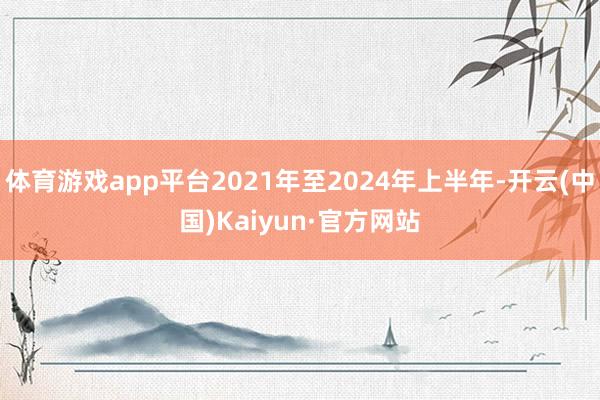 体育游戏app平台2021年至2024年上半年-开云(中国)Kaiyun·官方网站