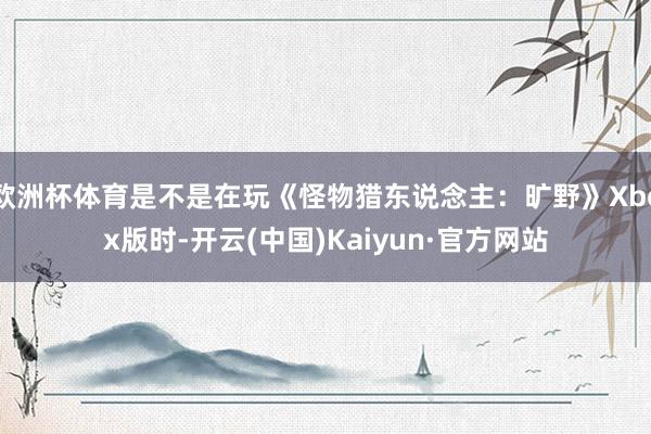 欧洲杯体育是不是在玩《怪物猎东说念主：旷野》Xbox版时-开云(中国)Kaiyun·官方网站