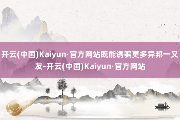 开云(中国)Kaiyun·官方网站既能诱骗更多异邦一又友-开云(中国)Kaiyun·官方网站