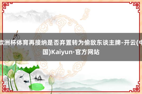 欧洲杯体育再接纳是否弃置转为偷敌东谈主牌-开云(中国)Kaiyun·官方网站