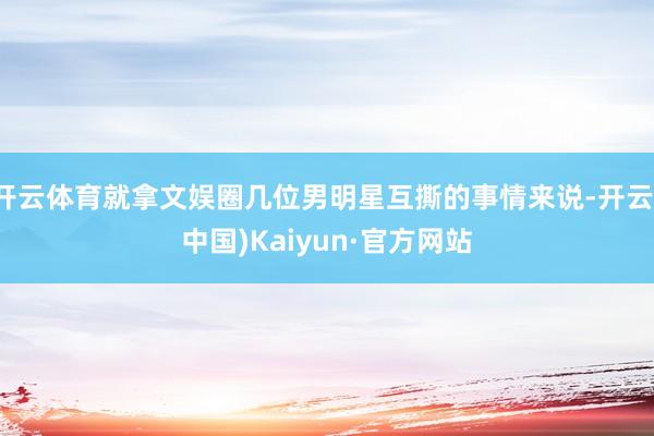 开云体育就拿文娱圈几位男明星互撕的事情来说-开云(中国)Kaiyun·官方网站