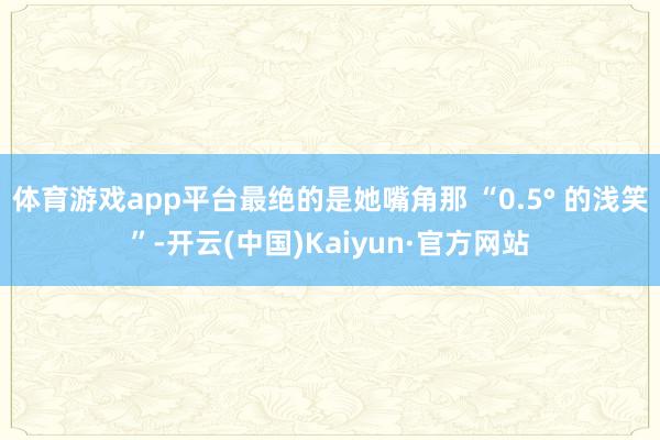 体育游戏app平台最绝的是她嘴角那 “0.5° 的浅笑”-开云(中国)Kaiyun·官方网站